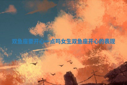🚻 双鱼座要开心一点吗女生_ 🐜 双鱼座开心的表现
