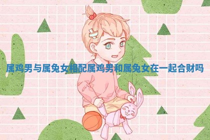 属 🏤 鸡男与属兔女 ✳ 相配 属鸡男和属兔女在一起合财吗
