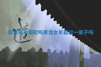 属龙与羊相配吗_ ❎ 男龙女 😂 羊能过一辈子吗