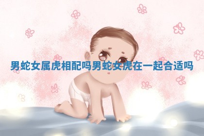 男蛇女属虎相配 🤮 吗_男蛇 🌄 女虎在一起合适吗